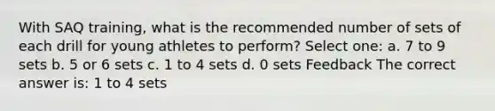 With SAQ training, what is the recommended number of sets of each drill for young athletes to perform? Select one: a. 7 to 9 sets b. 5 or 6 sets c. 1 to 4 sets d. 0 sets Feedback The correct answer is: 1 to 4 sets