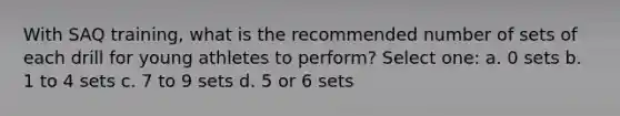 With SAQ training, what is the recommended number of sets of each drill for young athletes to perform? Select one: a. 0 sets b. 1 to 4 sets c. 7 to 9 sets d. 5 or 6 sets