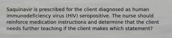 Saquinavir is prescribed for the client diagnosed as human immunodeficiency virus (HIV) seropositive. The nurse should reinforce medication instructions and determine that the client needs further teaching if the client makes which statement?