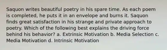 Saquon writes beautiful poetry in his spare time. As each poem is completed, he puts it in an envelope and burns it. Saquon finds great satisfaction in his strange and private approach to poetry. Which of the following best explains the driving force behind his behavior? a. Extrinsic Motivation b. Media Selection c. Media Motivation d. Intrinsic Motivation