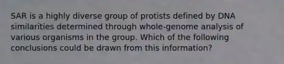 SAR is a highly diverse group of protists defined by DNA similarities determined through whole-genome analysis of various organisms in the group. Which of the following conclusions could be drawn from this information?