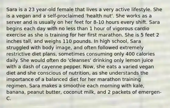 Sara is a 23 year-old female that lives a very active lifestyle. She is a vegan and a self-proclaimed 'health nut'. She works as a server and is usually on her feet for 8-10 hours every shift. Sara begins each day with no less than 1 hour of vigorous cardio exercise as she is training for her first marathon. She is 5 feet 2 inches tall, and weighs 110 pounds. In high school, Sara struggled with body image, and often followed extremely restrictive diet plans, sometimes consuming only 400 calories daily. She would often do 'cleanses' drinking only lemon juice with a dash of cayenne pepper. Now, she eats a varied vegan diet and she conscious of nutrition, as she understands the importance of a balanced diet for her marathon training regimen. Sara makes a smoothie each morning with kale, banana, peanut butter, coconut milk, and 2 packets of emergen-C.