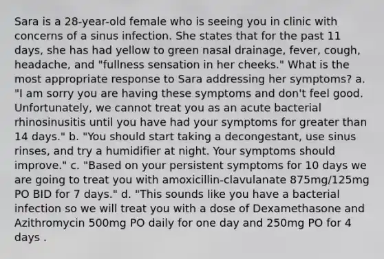 Sara is a 28-year-old female who is seeing you in clinic with concerns of a sinus infection. She states that for the past 11 days, she has had yellow to green nasal drainage, fever, cough, headache, and "fullness sensation in her cheeks." What is the most appropriate response to Sara addressing her symptoms? a. "I am sorry you are having these symptoms and don't feel good. Unfortunately, we cannot treat you as an acute bacterial rhinosinusitis until you have had your symptoms for greater than 14 days." b. "You should start taking a decongestant, use sinus rinses, and try a humidifier at night. Your symptoms should improve." c. "Based on your persistent symptoms for 10 days we are going to treat you with amoxicillin-clavulanate 875mg/125mg PO BID for 7 days." d. "This sounds like you have a bacterial infection so we will treat you with a dose of Dexamethasone and Azithromycin 500mg PO daily for one day and 250mg PO for 4 days .