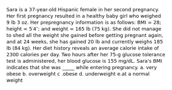 Sara is a 37-year-old Hispanic female in her second pregnancy. Her first pregnancy resulted in a healthy baby girl who weighed 9 lb 3 oz. Her prepregnancy information is as follows: BMI = 28; height = 5′4″; and weight = 165 lb (75 kg). She did not manage to shed all the weight she gained before getting pregnant again, and at 24 weeks, she has gained 20 lb and currently weighs 185 lb (84 kg). Her diet history reveals an average calorie intake of 2300 calories per day. Two hours after her 75-g glucose tolerance test is administered, her blood glucose is 155 mg/dL. Sara's BMI indicates that she was _____ while entering pregnancy. a. very obese b. overweight c .obese d. underweight e.at a normal weight