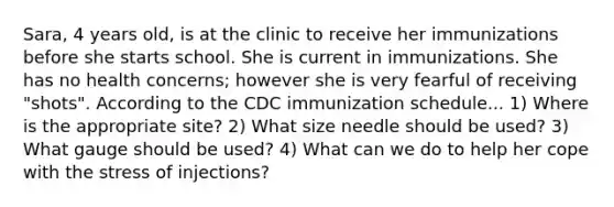 Sara, 4 years old, is at the clinic to receive her immunizations before she starts school. She is current in immunizations. She has no health concerns; however she is very fearful of receiving "shots". According to the CDC immunization schedule... 1) Where is the appropriate site? 2) What size needle should be used? 3) What gauge should be used? 4) What can we do to help her cope with the stress of injections?