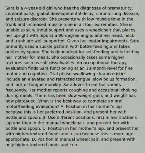 Sara is a 4-year-old girl who has the diagnoses of prematurity, cerebral palsy, global developmental delay, chronic lung disease, and seizure disorder. She presents with low muscle tone in the trunk and increased muscle tone in all four extremities. She is unable to sit without support and uses a wheelchair that places her upright with hips at a 90-degree angle, and her head, neck, and trunk are well supported. Given her motor impairments, Sara primarily uses a suckle pattern with bottle-feeding and takes purées by spoon. She is dependent for self-feeding and is held by her mother for meals. She occasionally takes some higher textures such as soft dissolvables. An occupational therapy evaluation finds Sara functioning at an 18-month level for fine motor and cognition. Oral phase swallowing characteristics include an elevated and retracted tongue, slow bolus formation, and lack of tongue mobility. Sara loves to eat but vomits frequently. Her mother reports coughing and occasional choking during meals. There has been slow weight gain, and weight has now plateaued. What is the best way to complete an oral motor/feeding evaluation? A. Position in her mother's lap because this is her preferred position, and present her with bottle and spoon. B. Use different positions, first in her mother's lap and then in the manual wheelchair, and present her with bottle and spoon. C. Position in her mother's lap, and present her with higher-textured foods and a cup because this is more age appropriate. D. Position in manual wheelchair, and present with only higher-textured foods and cup.