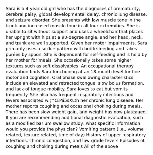 Sara is a 4-year-old girl who has the diagnoses of prematurity, cerebral palsy, global developmental delay, chronic lung disease, and seizure disorder. She presents with low muscle tone in the trunk and increased muscle tone in all four extremities. She is unable to sit without support and uses a wheelchair that places her upright with hips at a 90-degree angle, and her head, neck, and trunk are well supported. Given her motor impairments, Sara primarily uses a suckle pattern with bottle-feeding and takes purées by spoon. She is dependent for self-feeding and is held by her mother for meals. She occasionally takes some higher textures such as soft dissolvables. An occupational therapy evaluation finds Sara functioning at an 18-month level for fine motor and cognition. Oral phase swallowing characteristics include an elevated and retracted tongue, slow bolus formation, and lack of tongue mobility. Sara loves to eat but vomits frequently. She also has frequent respiratory infections and fevers associated wi¦^ŒPá5sXLth her chronic lung disease. Her mother reports coughing and occasional choking during meals. There has been slow weight gain, and weight has now plateaued. If you are recommending additional diagnostic evaluation, such as a modified barium swallow study, what specific information would you provide the physician? Vomiting pattern (i.e., volume related, texture related, time of day) History of upper respiratory infections, chronic congestion, and low-grade fevers Episodes of coughing and choking during meals All of the above