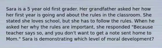 Sara is a 5 year old first grader. Her grandfather asked her how her first year is going and about the rules in the classroom. She stated she loves school, but she has to follow the rules. When he asked her why the rules are important, she responded "Because teacher says so, and you don't want to get a note sent home to Mom." Sara is demonstrating which level of moral development?