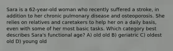 Sara is a 62-year-old woman who recently suffered a stroke, in addition to her chronic pulmonary disease and osteoporosis. She relies on relatives and caretakers to help her on a daily basis, even with some of her most basic tasks. Which category best describes Sara's functional age? A) old old B) geriatric C) oldest old D) young old