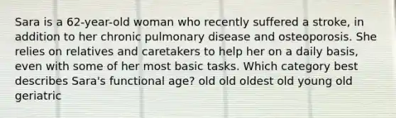 Sara is a 62-year-old woman who recently suffered a stroke, in addition to her chronic pulmonary disease and osteoporosis. She relies on relatives and caretakers to help her on a daily basis, even with some of her most basic tasks. Which category best describes Sara's functional age? old old oldest old young old geriatric