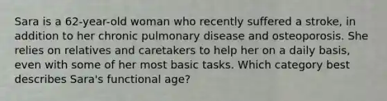 Sara is a 62-year-old woman who recently suffered a stroke, in addition to her chronic pulmonary disease and osteoporosis. She relies on relatives and caretakers to help her on a daily basis, even with some of her most basic tasks. Which category best describes Sara's functional age?