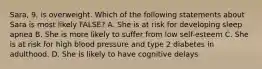 Sara, 9, is overweight. Which of the following statements about Sara is most likely FALSE? A. She is at risk for developing sleep apnea B. She is more likely to suffer from low self-esteem C. She is at risk for high blood pressure and type 2 diabetes in adulthood. D. She is likely to have cognitive delays