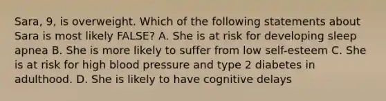 Sara, 9, is overweight. Which of the following statements about Sara is most likely FALSE? A. She is at risk for developing sleep apnea B. She is more likely to suffer from low self-esteem C. She is at risk for high blood pressure and type 2 diabetes in adulthood. D. She is likely to have cognitive delays