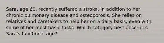 Sara, age 60, recently suffered a stroke, in addition to her chronic pulmonary disease and osteoporosis. She relies on relatives and caretakers to help her on a daily basis, even with some of her most basic tasks. Which category best describes Sara's functional age?