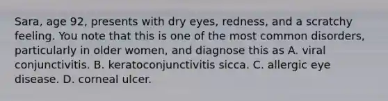 Sara, age 92, presents with dry eyes, redness, and a scratchy feeling. You note that this is one of the most common disorders, particularly in older women, and diagnose this as A. viral conjunctivitis. B. keratoconjunctivitis sicca. C. allergic eye disease. D. corneal ulcer.