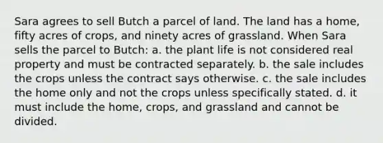 Sara agrees to sell Butch a parcel of land. The land has a home, fifty acres of crops, and ninety acres of grassland. When Sara sells the parcel to Butch: a. the plant life is not considered real property and must be contracted separately. b. the sale includes the crops unless the contract says otherwise. c. the sale includes the home only and not the crops unless specifically stated. d. it must include the home, crops, and grassland and cannot be divided.