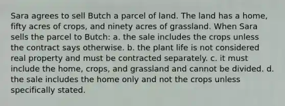 Sara agrees to sell Butch a parcel of land. The land has a home, fifty acres of crops, and ninety acres of grassland. When Sara sells the parcel to Butch: a. the sale includes the crops unless the contract says otherwise. b. the plant life is not considered real property and must be contracted separately. c. it must include the home, crops, and grassland and cannot be divided. d. the sale includes the home only and not the crops unless specifically stated.