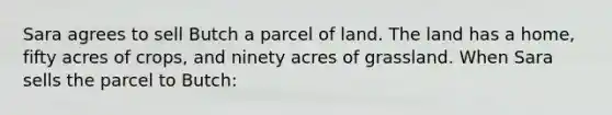 Sara agrees to sell Butch a parcel of land. The land has a home, fifty acres of crops, and ninety acres of grassland. When Sara sells the parcel to Butch: