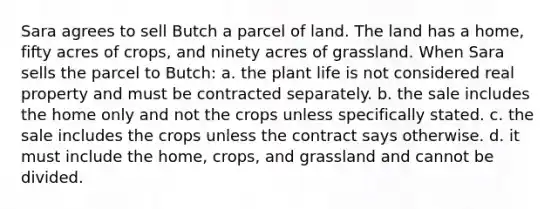 Sara agrees to sell Butch a parcel of land. The land has a home, fifty acres of crops, and ninety acres of grassland. When Sara sells the parcel to Butch: a. the plant life is not considered real property and must be contracted separately. b. the sale includes the home only and not the crops unless specifically stated. c. the sale includes the crops unless the contract says otherwise. d. it must include the home, crops, and grassland and cannot be divided.