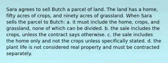 Sara agrees to sell Butch a parcel of land. The land has a home, fifty acres of crops, and ninety acres of grassland. When Sara sells the parcel to Butch: a. it must include the home, crops, and grassland, none of which can be divided. b. the sale includes the crops, unless the contract says otherwise. c. the sale includes the home only and not the crops unless specifically stated. d. the plant life is not considered real property and must be contracted separately.