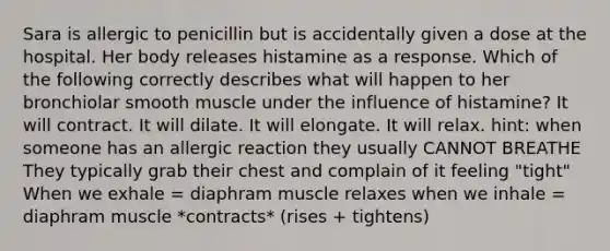 Sara is allergic to penicillin but is accidentally given a dose at the hospital. Her body releases histamine as a response. Which of the following correctly describes what will happen to her bronchiolar smooth muscle under the influence of histamine? It will contract. It will dilate. It will elongate. It will relax. hint: when someone has an allergic reaction they usually CANNOT BREATHE They typically grab their chest and complain of it feeling "tight" When we exhale = diaphram muscle relaxes when we inhale = diaphram muscle *contracts* (rises + tightens)