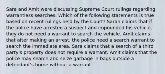 Sara and Amit were discussing Supreme Court rulings regarding warrantless searches. Which of the following statements is true based on recent rulings held by the Court? Sarah claims that if the police have arrested a suspect and impounded his vehicle, they do not need a warrant to search the vehicle. Amit claims that after making an arrest, the police need a search warrant to search the immediate area. Sara claims that a search of a third party's property does not require a warrant. Amit claims that the police may search and seize garbage in bags outside a defendant's home without a warrant.