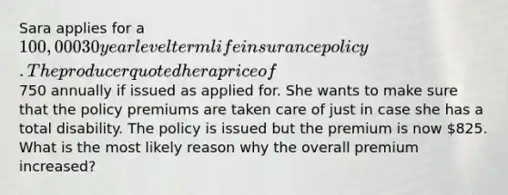 Sara applies for a 100,000 30 year level term life insurance policy. The producer quoted her a price of750 annually if issued as applied for. She wants to make sure that the policy premiums are taken care of just in case she has a total disability. The policy is issued but the premium is now 825. What is the most likely reason why the overall premium increased?