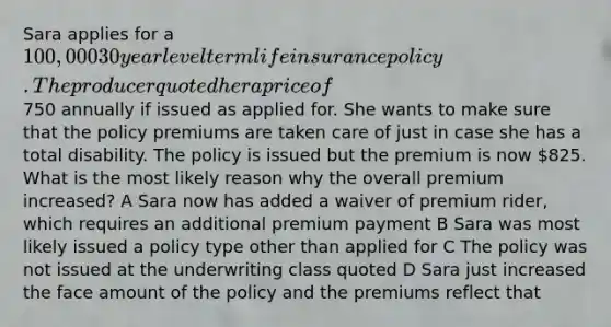 Sara applies for a 100,000 30 year level term life insurance policy. The producer quoted her a price of750 annually if issued as applied for. She wants to make sure that the policy premiums are taken care of just in case she has a total disability. The policy is issued but the premium is now 825. What is the most likely reason why the overall premium increased? A Sara now has added a waiver of premium rider, which requires an additional premium payment B Sara was most likely issued a policy type other than applied for C The policy was not issued at the underwriting class quoted D Sara just increased the face amount of the policy and the premiums reflect that