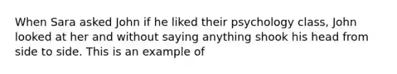 When Sara asked John if he liked their psychology class, John looked at her and without saying anything shook his head from side to side. This is an example of