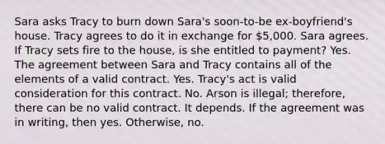 Sara asks Tracy to burn down Sara's soon-to-be ex-boyfriend's house. Tracy agrees to do it in exchange for 5,000. Sara agrees. If Tracy sets fire to the house, is she entitled to payment? Yes. The agreement between Sara and Tracy contains all of the elements of a valid contract. Yes. Tracy's act is valid consideration for this contract. No. Arson is illegal; therefore, there can be no valid contract. It depends. If the agreement was in writing, then yes. Otherwise, no.