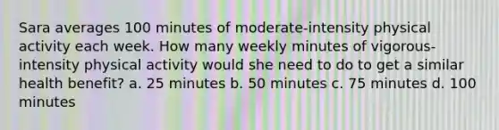 Sara averages 100 minutes of moderate-intensity physical activity each week. How many weekly minutes of vigorous-intensity physical activity would she need to do to get a similar health benefit? a. 25 minutes b. 50 minutes c. 75 minutes d. 100 minutes