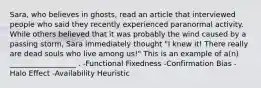 Sara, who believes in ghosts, read an article that interviewed people who said they recently experienced paranormal activity. While others believed that it was probably the wind caused by a passing storm, Sara immediately thought "I knew it! There really are dead souls who live among us!" This is an example of a(n) __________________ . -Functional Fixedness -Confirmation Bias -Halo Effect -Availability Heuristic