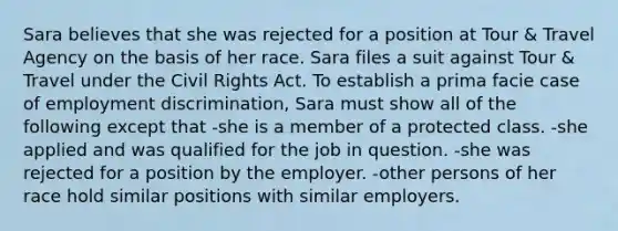 Sara believes that she was rejected for a position at Tour & Travel Agency on the basis of her race. Sara files a suit against Tour & Travel under the Civil Rights Act. To establish a prima facie case of <a href='https://www.questionai.com/knowledge/kmPZK5L6Mm-employment-discrimination' class='anchor-knowledge'>employment discrimination</a>, Sara must show all of the following except that -she is a member of a protected class. -she applied and was qualified for the job in question. -she was rejected for a position by the employer. -other persons of her race hold similar positions with similar employers.