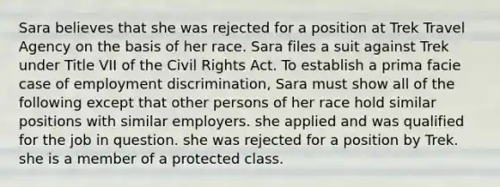 Sara believes that she was rejected for a position at Trek Travel Agency on the basis of her race. Sara files a suit against Trek under Title VII of the Civil Rights Act. To establish a prima facie case of <a href='https://www.questionai.com/knowledge/kmPZK5L6Mm-employment-discrimination' class='anchor-knowledge'>employment discrimination</a>, Sara must show all of the following except that other persons of her race hold similar positions with similar employers. ​she applied and was qualified for the job in question. ​she was rejected for a position by Trek. ​she is a member of a protected class.