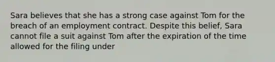 Sara believes that she has a strong case against Tom for the breach of an employment contract. Despite this belief, Sara cannot file a suit against Tom after the expiration of the time allowed for the filing under