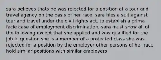 sara believes thats he was rejected for a position at a tour and travel agency on the basis of her race. sara files a suit against tour and travel under the civil rights act. to establish a prima facie case of employment discrimination, sara must show all of the following except that she applied and was qualified for the job in question she is a member of a protected class she was rejected for a position by the employer other persons of her race hold similar positions with similar employers