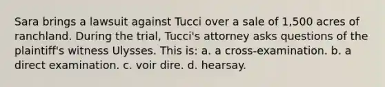 Sara brings a lawsuit against Tucci over a sale of 1,500 acres of ranchland. During the trial, Tucci's attorney asks questions of the plaintiff's witness Ulysses. This is: a. a cross-examination. b. a direct examination. c. voir dire. d. hearsay.