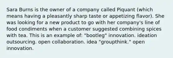 Sara Burns is the owner of a company called Piquant (which means having a pleasantly sharp taste or appetizing flavor). She was looking for a new product to go with her company's line of food condiments when a customer suggested combining spices with tea. This is an example of: "bootleg" innovation. ideation outsourcing. open collaboration. idea "groupthink." open innovation.