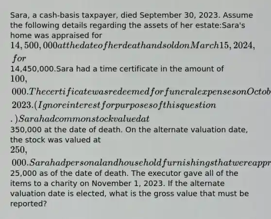 Sara, a cash-basis taxpayer, died September 30, 2023. Assume the following details regarding the assets of her estate:Sara's home was appraised for 14,500,000 at the date of her death and sold on March 15, 2024, for14,450,000.Sara had a time certificate in the amount of 100,000. The certificate was redeemed for funeral expenses on October 1, 2023. (Ignore interest for purposes of this question.)Sara had common stock valued at350,000 at the date of death. On the alternate valuation date, the stock was valued at 250,000.Sara had personal and household furnishings that were appraised at25,000 as of the date of death. The executor gave all of the items to a charity on November 1, 2023. If the alternate valuation date is elected, what is the gross value that must be reported?