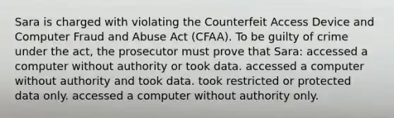 Sara is charged with violating the Counterfeit Access Device and Computer Fraud and Abuse Act (CFAA). To be guilty of crime under the act, the prosecutor must prove that Sara: accessed a computer without authority or took data. accessed a computer without authority and took data. took restricted or protected data only. accessed a computer without authority only.