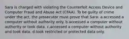 Sara is charged with violating the Counterfeit Access Device and Computer Fraud and Abuse Act (CFAA). To be guilty of crime under the act, the prosecutor must prove that Sara: a.accessed a computer without authority only. b.accessed a computer without authority or took data. c.accessed a computer without authority and took data. d.took restricted or protected data only.