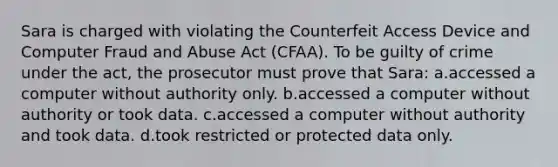 Sara is charged with violating the Counterfeit Access Device and Computer Fraud and Abuse Act (CFAA). To be guilty of crime under the act, the prosecutor must prove that Sara: a.accessed a computer without authority only. b.accessed a computer without authority or took data. c.accessed a computer without authority and took data. d.took restricted or protected data only.