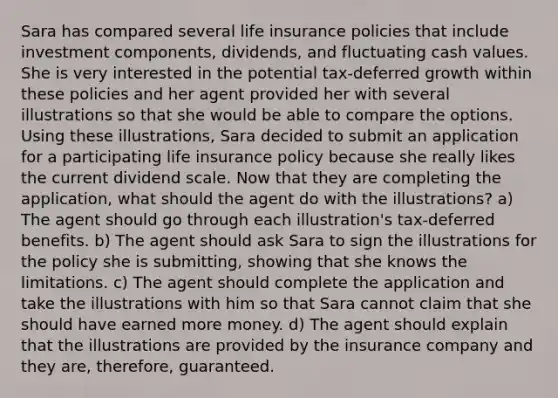 Sara has compared several life insurance policies that include investment components, dividends, and fluctuating cash values. She is very interested in the potential tax-deferred growth within these policies and her agent provided her with several illustrations so that she would be able to compare the options. Using these illustrations, Sara decided to submit an application for a participating life insurance policy because she really likes the current dividend scale. Now that they are completing the application, what should the agent do with the illustrations? a) The agent should go through each illustration's tax-deferred benefits. b) The agent should ask Sara to sign the illustrations for the policy she is submitting, showing that she knows the limitations. c) The agent should complete the application and take the illustrations with him so that Sara cannot claim that she should have earned more money. d) The agent should explain that the illustrations are provided by the insurance company and they are, therefore, guaranteed.