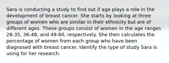 Sara is conducting a study to find out if age plays a role in the development of breast cancer. She starts by looking at three groups of women who are similar in their ethnicity but are of different ages. These groups consist of women in the age ranges 28-35, 36-48, and 49-60, respectively. She then calculates the percentage of women from each group who have been diagnosed with breast cancer. Identify the type of study Sara is using for her research.