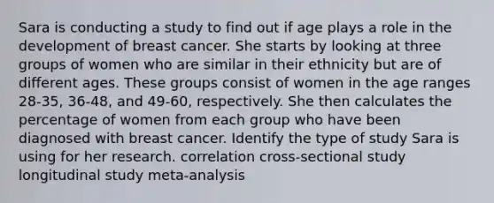 Sara is conducting a study to find out if age plays a role in the development of breast cancer. She starts by looking at three groups of women who are similar in their ethnicity but are of different ages. These groups consist of women in the age ranges 28-35, 36-48, and 49-60, respectively. She then calculates the percentage of women from each group who have been diagnosed with breast cancer. Identify the type of study Sara is using for her research. correlation cross-sectional study longitudinal study meta-analysis