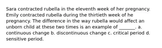 Sara contracted rubella in the eleventh week of her pregnancy. Emily contracted rubella during the thirtieth week of he pregnancy. The difference in the way rubella would affect an unborn child at these two times is an example of _______. a. continuous change b. discontinuous change c. critical period d. sensitive period.