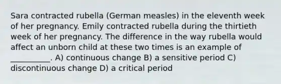 Sara contracted rubella (German measles) in the eleventh week of her pregnancy. Emily contracted rubella during the thirtieth week of her pregnancy. The difference in the way rubella would affect an unborn child at these two times is an example of __________. A) continuous change B) a sensitive period C) discontinuous change D) a critical period