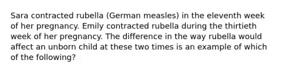 Sara contracted rubella (German measles) in the eleventh week of her pregnancy. Emily contracted rubella during the thirtieth week of her pregnancy. The difference in the way rubella would affect an unborn child at these two times is an example of which of the following?