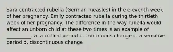 Sara contracted rubella (German measles) in the eleventh week of her pregnancy. Emily contracted rubella during the thirtieth week of her pregnancy. The difference in the way rubella would affect an unborn child at these two times is an example of __________. a. a critical period b. continuous change c. a sensitive period d. discontinuous change