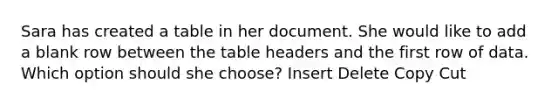 Sara has created a table in her document. She would like to add a blank row between the table headers and the first row of data. Which option should she choose? Insert Delete Copy Cut